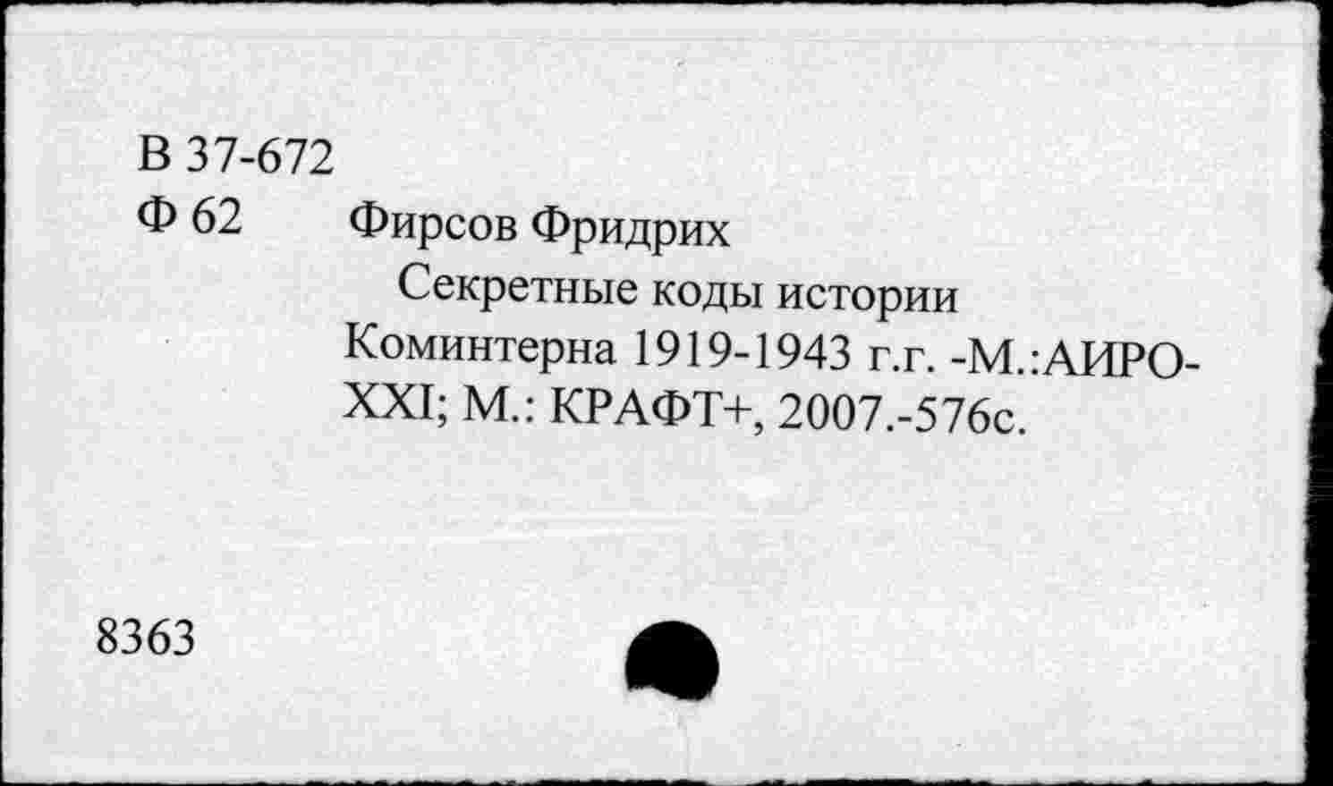 ﻿В 37-672
Ф 62 Фирсов Фридрих
Секретные коды истории Коминтерна 1919-1943 г.г. -М.:АИРО XXI; М.: КРАФТ+, 2007.-576с.
8363